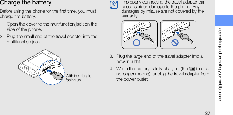 assembling and preparing your mobile phone37Charge the batteryBefore using the phone for the first time, you must charge the battery.1. Open the cover to the multifunction jack on the side of the phone.2. Plug the small end of the travel adapter into the multifunction jack.3. Plug the large end of the travel adapter into a power outlet.4. When the battery is fully charged (the   icon is no longer moving), unplug the travel adapter from the power outlet.With the triangle facing upImproperly connecting the travel adapter can cause serious damage to the phone. Any damages by misuse are not covered by the warranty.