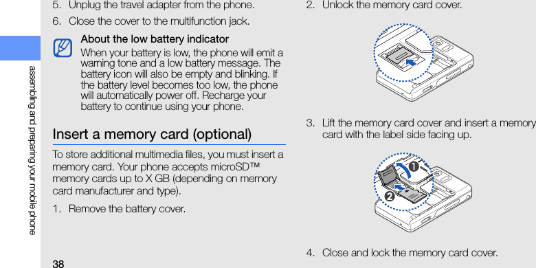 38assembling and preparing your mobile phone5. Unplug the travel adapter from the phone.6. Close the cover to the multifunction jack.Insert a memory card (optional)To store additional multimedia files, you must insert a memory card. Your phone accepts microSD™ memory cards up to X GB (depending on memory card manufacturer and type).1. Remove the battery cover.2. Unlock the memory card cover.3. Lift the memory card cover and insert a memory card with the label side facing up.4. Close and lock the memory card cover.About the low battery indicatorWhen your battery is low, the phone will emit a warning tone and a low battery message. The battery icon will also be empty and blinking. If the battery level becomes too low, the phone will automatically power off. Recharge your battery to continue using your phone.