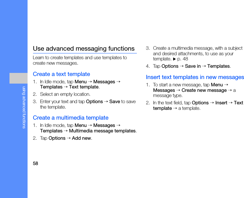 58using advanced functionsUse advanced messaging functionsLearn to create templates and use templates to create new messages.Create a text template1. In Idle mode, tap Menu → Messages → Templates → Text template.2. Select an empty location.3. Enter your text and tap Options → Save to save the template.Create a multimedia template1. In Idle mode, tap Menu → Messages → Templates → Multimedia message templates.2. Tap Options → Add new.3. Create a multimedia message, with a subject and desired attachments, to use as your template. X p. 484. Tap Options → Save in → Templates.Insert text templates in new messages1. To start a new message, tap Menu → Messages → Create new message → a message type.2. In the text field, tap Options → Insert → Text template → a template.