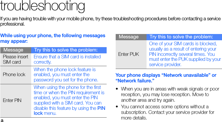 atroubleshootingIf you are having trouble with your mobile phone, try these troubleshooting procedures before contacting a service professional.While using your phone, the following messages may appear:Your phone displays “Network unavailable” or “Network failure.”• When you are in areas with weak signals or poor reception, you may lose reception. Move to another area and try again.• You cannot access some options without a subscription. Contact your service provider for more details.Message Try this to solve the problem:Please insert SIM cardEnsure that a SIM card is installed correctly.Phone lockWhen the phone lock feature is enabled, you must enter the password you set for the phone.Enter PINWhen using the phone for the first time or when the PIN requirement is enabled, you must enter the PIN supplied with a SIM card. You can disable this feature by using the PIN lock menu.Enter PUKOne of your SIM cards is blocked, usually as a result of entering your PIN incorrectly several times. You must enter the PUK supplied by your service provider. Message Try this to solve the problem: