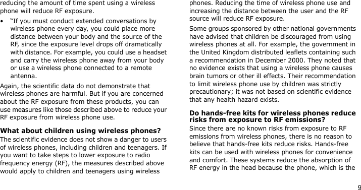 9reducing the amount of time spent using a wireless phone will reduce RF exposure.• “If you must conduct extended conversations by wireless phone every day, you could place more distance between your body and the source of the RF, since the exposure level drops off dramatically with distance. For example, you could use a headset and carry the wireless phone away from your body or use a wireless phone connected to a remote antenna.Again, the scientific data do not demonstrate that wireless phones are harmful. But if you are concerned about the RF exposure from these products, you can use measures like those described above to reduce your RF exposure from wireless phone use.What about children using wireless phones?The scientific evidence does not show a danger to users of wireless phones, including children and teenagers. If you want to take steps to lower exposure to radio frequency energy (RF), the measures described above would apply to children and teenagers using wireless phones. Reducing the time of wireless phone use and increasing the distance between the user and the RF source will reduce RF exposure.Some groups sponsored by other national governments have advised that children be discouraged from using wireless phones at all. For example, the government in the United Kingdom distributed leaflets containing such a recommendation in December 2000. They noted that no evidence exists that using a wireless phone causes brain tumors or other ill effects. Their recommendation to limit wireless phone use by children was strictly precautionary; it was not based on scientific evidence that any health hazard exists. Do hands-free kits for wireless phones reduce risks from exposure to RF emissions?Since there are no known risks from exposure to RF emissions from wireless phones, there is no reason to believe that hands-free kits reduce risks. Hands-free kits can be used with wireless phones for convenience and comfort. These systems reduce the absorption of RF energy in the head because the phone, which is the 