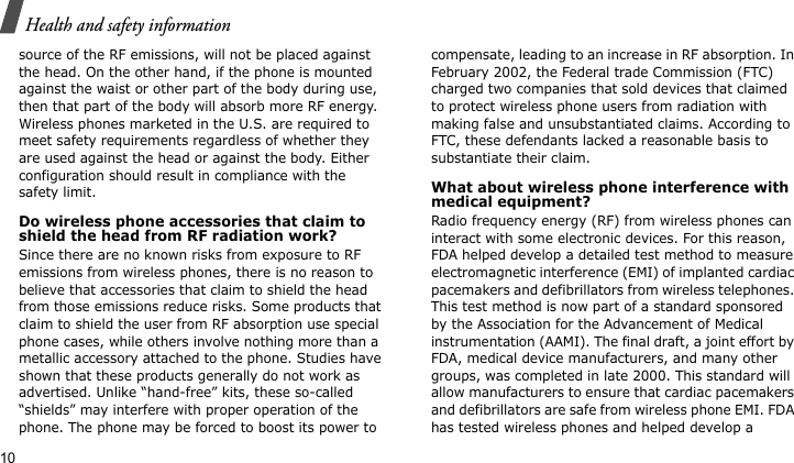 Health and safety information10source of the RF emissions, will not be placed against the head. On the other hand, if the phone is mounted against the waist or other part of the body during use, then that part of the body will absorb more RF energy. Wireless phones marketed in the U.S. are required to meet safety requirements regardless of whether they are used against the head or against the body. Either configuration should result in compliance with the safety limit.Do wireless phone accessories that claim to shield the head from RF radiation work?Since there are no known risks from exposure to RF emissions from wireless phones, there is no reason to believe that accessories that claim to shield the head from those emissions reduce risks. Some products that claim to shield the user from RF absorption use special phone cases, while others involve nothing more than a metallic accessory attached to the phone. Studies have shown that these products generally do not work as advertised. Unlike “hand-free” kits, these so-called “shields” may interfere with proper operation of the phone. The phone may be forced to boost its power to compensate, leading to an increase in RF absorption. In February 2002, the Federal trade Commission (FTC) charged two companies that sold devices that claimed to protect wireless phone users from radiation with making false and unsubstantiated claims. According to FTC, these defendants lacked a reasonable basis to substantiate their claim.What about wireless phone interference with medical equipment?Radio frequency energy (RF) from wireless phones can interact with some electronic devices. For this reason, FDA helped develop a detailed test method to measure electromagnetic interference (EMI) of implanted cardiac pacemakers and defibrillators from wireless telephones. This test method is now part of a standard sponsored by the Association for the Advancement of Medical instrumentation (AAMI). The final draft, a joint effort by FDA, medical device manufacturers, and many other groups, was completed in late 2000. This standard will allow manufacturers to ensure that cardiac pacemakers and defibrillators are safe from wireless phone EMI. FDA has tested wireless phones and helped develop a 
