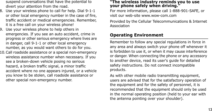 13suspend conversations that have the potential to divert your attention from the road.8. Use your wireless phone to call for help. Dial 9-1-1 or other local emergency number in the case of fire, traffic accident or medical emergencies. Remember, it is a free call on your wireless phone!9. Use your wireless phone to help others in emergencies. If you see an auto accident, crime in progress or other serious emergency where lives are in danger, call 9-1-1 or other local emergency number, as you would want others to do for you.10.Call roadside assistance or a special non-emergency wireless assistance number when necessary. If you see a broken-down vehicle posing no serious hazard, a broken traffic signal, a minor traffic accident where no one appears injured, or a vehicle you know to be stolen, call roadside assistance or other special non-emergency number.“The wireless industry reminds you to use your phone safely when driving.”For more information, please call 1-888-901-SAFE, or visit our web-site www.wow-com.comProvided by the Cellular Telecommunications &amp; Internet AssociationOperating EnvironmentRemember to follow any special regulations in force in any area and always switch your phone off whenever it is forbidden to use it, or when it may cause interference or danger. When connecting the phone or any accessory to another device, read its user&apos;s guide for detailed safety instructions. Do not connect incompatible products.As with other mobile radio transmitting equipment, users are advised that for the satisfactory operation of the equipment and for the safety of personnel, it is recommended that the equipment should only be used in the normal operating position (held to your ear with the antenna pointing over your shoulder).