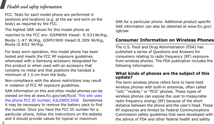 Health and safety information4FCC. Tests for each model phone are performed in positions and locations (e.g. at the ear and worn on the body) as required by the FCC.  The highest SAR values for this model phone as reported to the FCC are: GSM850 Head: 0.531W/Kg,For body worn operation, this model phone has been tested and meets the FCC RF exposure guidelines whenused with a Samsung accessory designated for this product or when used with an accessory that contains no metal and that positions the handset a minimum of 1.5 cm from the body. Non-compliance with the above restrictions may result in violation of FCC RF exposure guidelines.SAR information on this and other model phones can be viewed on-line at www.fcc.gov/oet/fccid. This site uses the phone FCC ID number, A3LSWDC3050  Sometimes it may be necessary to remove the battery pack to find the number. Once you have the FCC ID number for a particular phone, follow the instructions on the website and it should provide values for typical or maximum SAR for a particular phone. Additional product specific SAR information can also be obtained at www.fcc.gov/cgb/sar.Consumer Information on Wireless PhonesThe U.S. Food and Drug Administration (FDA) has published a series of Questions and Answers for consumers relating to radio frequency (RF) exposure from wireless phones. The FDA publication includes the following information:What kinds of phones are the subject of this update?The term wireless phone refers here to hand-held wireless phones with built-in antennas, often called “cell,” “mobile,” or “PCS” phones. These types of wireless phones can expose the user to measurable radio frequency energy (RF) because of the short distance between the phone and the user&apos;s head. These RF exposures are limited by Federal Communications Commission safety guidelines that were developed with the advice of FDA and other federal health and safety Body:1.47 W/Kg, GSM1900 Head:0.309 W/Kg,Body:0.652 W/Kg.