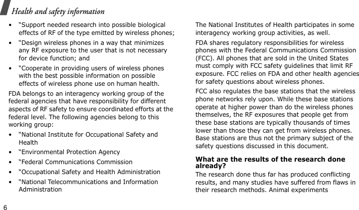 Health and safety information6• “Support needed research into possible biological effects of RF of the type emitted by wireless phones;• “Design wireless phones in a way that minimizes any RF exposure to the user that is not necessary for device function; and• “Cooperate in providing users of wireless phones with the best possible information on possible effects of wireless phone use on human health.FDA belongs to an interagency working group of the federal agencies that have responsibility for different aspects of RF safety to ensure coordinated efforts at the federal level. The following agencies belong to this working group:• “National Institute for Occupational Safety and Health• “Environmental Protection Agency• “Federal Communications Commission• “Occupational Safety and Health Administration• “National Telecommunications and Information AdministrationThe National Institutes of Health participates in some interagency working group activities, as well.FDA shares regulatory responsibilities for wireless phones with the Federal Communications Commission (FCC). All phones that are sold in the United States must comply with FCC safety guidelines that limit RF exposure. FCC relies on FDA and other health agencies for safety questions about wireless phones.FCC also regulates the base stations that the wireless phone networks rely upon. While these base stations operate at higher power than do the wireless phones themselves, the RF exposures that people get from these base stations are typically thousands of times lower than those they can get from wireless phones. Base stations are thus not the primary subject of the safety questions discussed in this document.What are the results of the research done already?The research done thus far has produced conflicting results, and many studies have suffered from flaws in their research methods. Animal experiments 