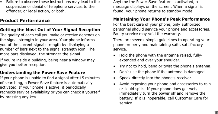 19• Failure to observe these instructions may lead to the suspension or denial of telephone services to the offender, or legal action, or both.Product PerformanceGetting the Most Out of Your Signal ReceptionThe quality of each call you make or receive depends on the signal strength in your area. Your phone informs you of the current signal strength by displaying a number of bars next to the signal strength icon. The more bars displayed, the stronger the signal.If you&apos;re inside a building, being near a window may give you better reception.Understanding the Power Save FeatureIf your phone is unable to find a signal after 15 minutes of searching, a Power Save feature is automatically activated. If your phone is active, it periodically rechecks service availability or you can check it yourself by pressing any key.Anytime the Power Save feature is activated, a message displays on the screen. When a signal is found, your phone returns to standby mode.Maintaining Your Phone&apos;s Peak PerformanceFor the best care of your phone, only authorized personnel should service your phone and accessories. Faulty service may void the warranty.There are several simple guidelines to operating your phone properly and maintaining safe, satisfactory service.• Hold the phone with the antenna raised, fully-extended and over your shoulder.• Try not to hold, bend or twist the phone&apos;s antenna.• Don&apos;t use the phone if the antenna is damaged.• Speak directly into the phone&apos;s receiver.• Avoid exposing your phone and accessories to rain or liquid spills. If your phone does get wet, immediately turn the power off and remove the battery. If it is inoperable, call Customer Care for service.