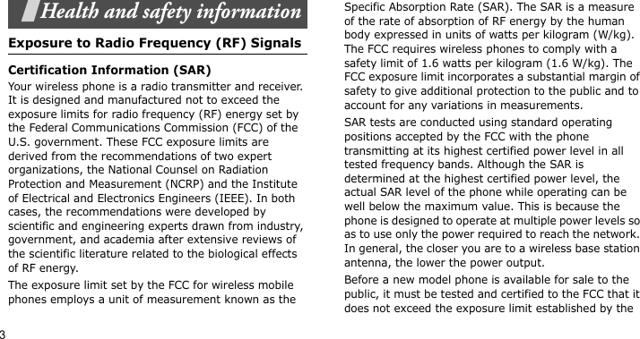 3Health and safety informationExposure to Radio Frequency (RF) SignalsCertification Information (SAR)Your wireless phone is a radio transmitter and receiver. It is designed and manufactured not to exceed the exposure limits for radio frequency (RF) energy set by the Federal Communications Commission (FCC) of the U.S. government. These FCC exposure limits are derived from the recommendations of two expert organizations, the National Counsel on Radiation Protection and Measurement (NCRP) and the Institute of Electrical and Electronics Engineers (IEEE). In both cases, the recommendations were developed by scientific and engineering experts drawn from industry, government, and academia after extensive reviews of the scientific literature related to the biological effects of RF energy.The exposure limit set by the FCC for wireless mobile phones employs a unit of measurement known as the Specific Absorption Rate (SAR). The SAR is a measure of the rate of absorption of RF energy by the human body expressed in units of watts per kilogram (W/kg). The FCC requires wireless phones to comply with a safety limit of 1.6 watts per kilogram (1.6 W/kg). The FCC exposure limit incorporates a substantial margin of safety to give additional protection to the public and to account for any variations in measurements.SAR tests are conducted using standard operating positions accepted by the FCC with the phone transmitting at its highest certified power level in all tested frequency bands. Although the SAR is determined at the highest certified power level, the actual SAR level of the phone while operating can be well below the maximum value. This is because the phone is designed to operate at multiple power levels so as to use only the power required to reach the network. In general, the closer you are to a wireless base station antenna, the lower the power output.Before a new model phone is available for sale to the public, it must be tested and certified to the FCC that it does not exceed the exposure limit established by the 