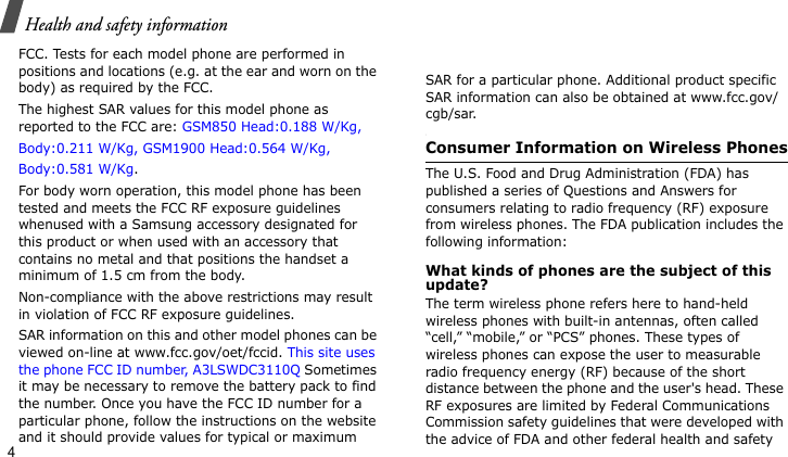 Health and safety information4FCC. Tests for each model phone are performed in positions and locations (e.g. at the ear and worn on the body) as required by the FCC.  The highest SAR values for this model phone as reported to the FCC are: GSM850 Head:0.188 W/Kg,Body:0.211 W/Kg, GSM1900 Head:0.564 W/Kg, Body:0.581 W/Kg.For body worn operation, this model phone has been tested and meets the FCC RF exposure guidelines whenused with a Samsung accessory designated for this product or when used with an accessory that contains no metal and that positions the handset a minimum of 1.5 cm from the body. Non-compliance with the above restrictions may result in violation of FCC RF exposure guidelines.SAR information on this and other model phones can be viewed on-line at www.fcc.gov/oet/fccid. This site uses the phone FCC ID number, A3LSWDC3110Q Sometimes it may be necessary to remove the battery pack to find the number. Once you have the FCC ID number for a particular phone, follow the instructions on the website and it should provide values for typical or maximum SAR for a particular phone. Additional product specific SAR information can also be obtained at www.fcc.gov/cgb/sar.Consumer Information on Wireless PhonesThe U.S. Food and Drug Administration (FDA) has published a series of Questions and Answers for consumers relating to radio frequency (RF) exposure from wireless phones. The FDA publication includes the following information:What kinds of phones are the subject of this update?The term wireless phone refers here to hand-held wireless phones with built-in antennas, often called “cell,” “mobile,” or “PCS” phones. These types of wireless phones can expose the user to measurable radio frequency energy (RF) because of the short distance between the phone and the user&apos;s head. These RF exposures are limited by Federal Communications Commission safety guidelines that were developed with the advice of FDA and other federal health and safety 