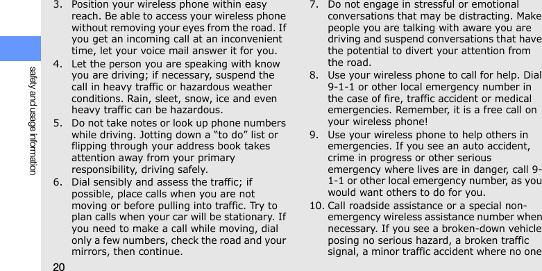 20safety and usage information3. Position your wireless phone within easy reach. Be able to access your wireless phone without removing your eyes from the road. If you get an incoming call at an inconvenient time, let your voice mail answer it for you.4. Let the person you are speaking with know you are driving; if necessary, suspend the call in heavy traffic or hazardous weather conditions. Rain, sleet, snow, ice and even heavy traffic can be hazardous.5. Do not take notes or look up phone numbers while driving. Jotting down a “to do” list or flipping through your address book takes attention away from your primary responsibility, driving safely.6. Dial sensibly and assess the traffic; if possible, place calls when you are not moving or before pulling into traffic. Try to plan calls when your car will be stationary. If you need to make a call while moving, dial only a few numbers, check the road and your mirrors, then continue.7. Do not engage in stressful or emotional conversations that may be distracting. Make people you are talking with aware you are driving and suspend conversations that have the potential to divert your attention from the road.8. Use your wireless phone to call for help. Dial 9-1-1 or other local emergency number in the case of fire, traffic accident or medical emergencies. Remember, it is a free call on your wireless phone!9. Use your wireless phone to help others in emergencies. If you see an auto accident, crime in progress or other serious emergency where lives are in danger, call 9-1-1 or other local emergency number, as you would want others to do for you.10. Call roadside assistance or a special non-emergency wireless assistance number when necessary. If you see a broken-down vehicle posing no serious hazard, a broken traffic signal, a minor traffic accident where no one 