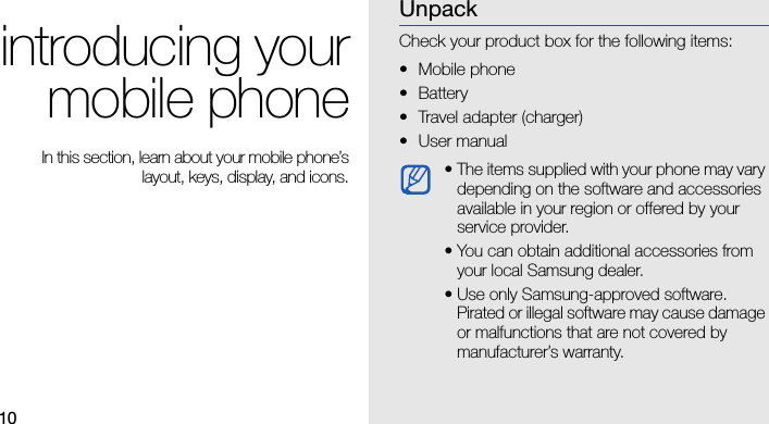 10introducing yourmobile phone In this section, learn about your mobile phone’slayout, keys, display, and icons.UnpackCheck your product box for the following items:• Mobile phone• Battery• Travel adapter (charger)•User manual • The items supplied with your phone may vary depending on the software and accessories available in your region or offered by your service provider. • You can obtain additional accessories from your local Samsung dealer.• Use only Samsung-approved software. Pirated or illegal software may cause damage or malfunctions that are not covered by manufacturer’s warranty.