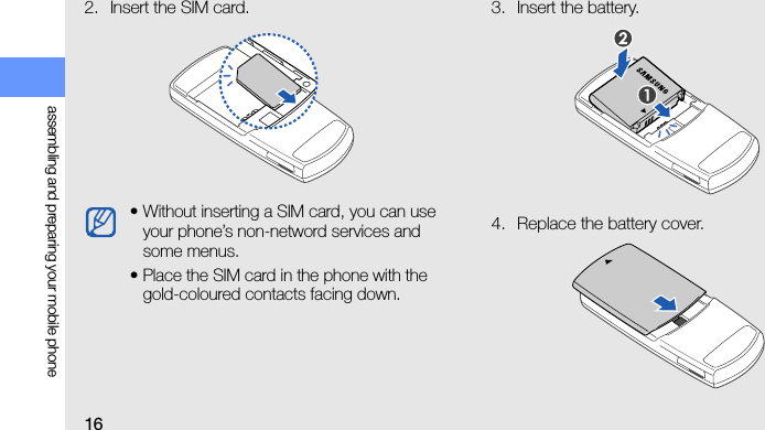 16assembling and preparing your mobile phone2. Insert the SIM card. 3. Insert the battery.4. Replace the battery cover.• Without inserting a SIM card, you can use your phone’s non-netword services and some menus.• Place the SIM card in the phone with the gold-coloured contacts facing down.