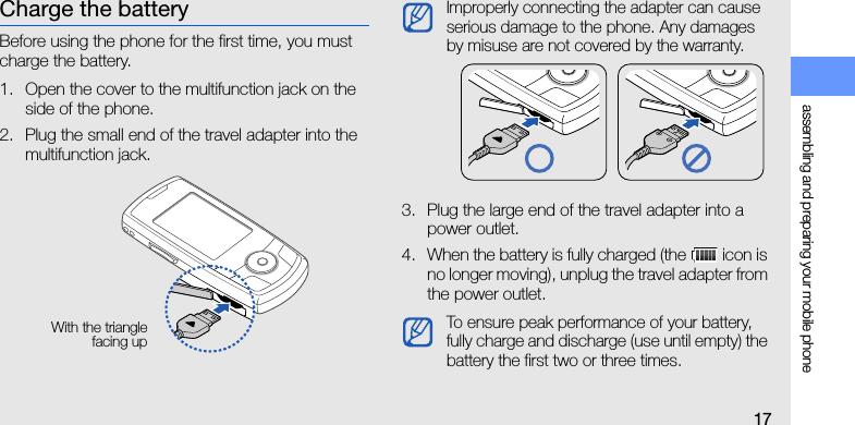 assembling and preparing your mobile phone17Charge the batteryBefore using the phone for the first time, you must charge the battery.1. Open the cover to the multifunction jack on the side of the phone.2. Plug the small end of the travel adapter into the multifunction jack.3. Plug the large end of the travel adapter into a power outlet.4. When the battery is fully charged (the   icon is no longer moving), unplug the travel adapter from the power outlet.With the trianglefacing upImproperly connecting the adapter can cause serious damage to the phone. Any damages by misuse are not covered by the warranty.To ensure peak performance of your battery, fully charge and discharge (use until empty) the battery the first two or three times.