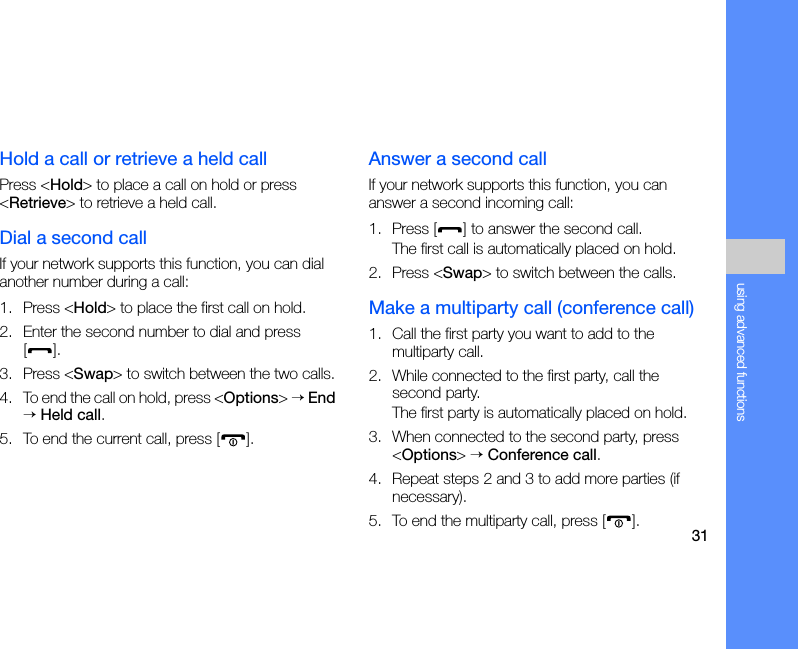 31using advanced functionsHold a call or retrieve a held callPress &lt;Hold&gt; to place a call on hold or press &lt;Retrieve&gt; to retrieve a held call.Dial a second callIf your network supports this function, you can dial another number during a call:1. Press &lt;Hold&gt; to place the first call on hold.2. Enter the second number to dial and press [].3. Press &lt;Swap&gt; to switch between the two calls.4. To end the call on hold, press &lt;Options&gt; → End → Held call.5. To end the current call, press [ ].Answer a second callIf your network supports this function, you can answer a second incoming call:1. Press [ ] to answer the second call.The first call is automatically placed on hold.2. Press &lt;Swap&gt; to switch between the calls.Make a multiparty call (conference call)1. Call the first party you want to add to the multiparty call.2. While connected to the first party, call the second party.The first party is automatically placed on hold.3. When connected to the second party, press &lt;Options&gt; → Conference call.4. Repeat steps 2 and 3 to add more parties (if necessary).5. To end the multiparty call, press [ ].