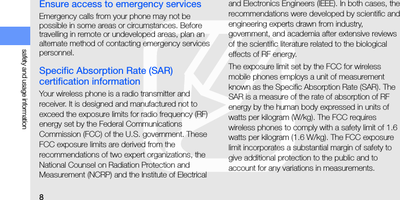 8safety and usage informationEnsure access to emergency servicesEmergency calls from your phone may not be possible in some areas or circumstances. Before travelling in remote or undeveloped areas, plan an alternate method of contacting emergency services personnel.Specific Absorption Rate (SAR) certification informationYour wireless phone is a radio transmitter and receiver. It is designed and manufactured not to exceed the exposure limits for radio frequency (RF) energy set by the Federal Communications Commission (FCC) of the U.S. government. These FCC exposure limits are derived from the recommendations of two expert organizations, the National Counsel on Radiation Protection and Measurement (NCRP) and the Institute of Electrical and Electronics Engineers (IEEE). In both cases, the recommendations were developed by scientific and engineering experts drawn from industry, government, and academia after extensive reviews of the scientific literature related to the biological effects of RF energy.The exposure limit set by the FCC for wireless mobile phones employs a unit of measurement known as the Specific Absorption Rate (SAR). The SAR is a measure of the rate of absorption of RF energy by the human body expressed in units of watts per kilogram (W/kg). The FCC requires wireless phones to comply with a safety limit of 1.6 watts per kilogram (1.6 W/kg). The FCC exposure limit incorporates a substantial margin of safety to give additional protection to the public and to account for any variations in measurements.