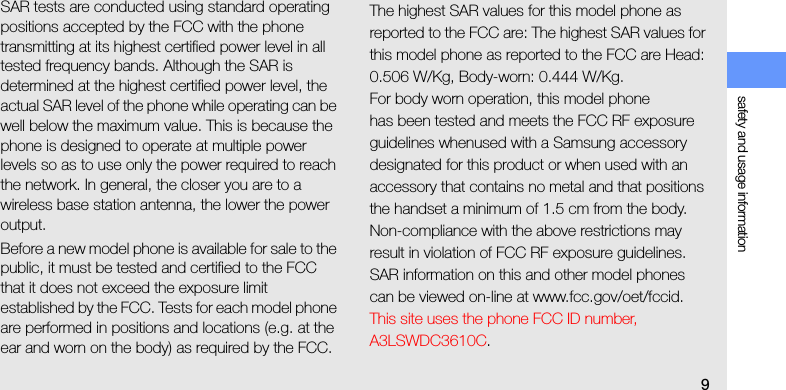 safety and usage information9SAR tests are conducted using standard operating positions accepted by the FCC with the phone transmitting at its highest certified power level in all tested frequency bands. Although the SAR is determined at the highest certified power level, the actual SAR level of the phone while operating can be well below the maximum value. This is because the phone is designed to operate at multiple power levels so as to use only the power required to reach the network. In general, the closer you are to a wireless base station antenna, the lower the power output.Before a new model phone is available for sale to the public, it must be tested and certified to the FCC that it does not exceed the exposure limit established by the FCC. Tests for each model phone are performed in positions and locations (e.g. at the ear and worn on the body) as required by the FCC.The highest SAR values for this model phone as reported to the FCC are: The highest SAR values for this model phone as reported to the FCC are Head: 0.506 W/Kg, Body-worn: 0.444 W/Kg.For body worn operation, this model phonehas been tested and meets the FCC RF exposure guidelines whenused with a Samsung accessory designated for this product or when used with an accessory that contains no metal and that positions the handset a minimum of 1.5 cm from the body.Non-compliance with the above restrictions may result in violation of FCC RF exposure guidelines. SAR information on this and other model phones can be viewed on-line at www.fcc.gov/oet/fccid. This site uses the phone FCC ID number, A3LSWDC3610C. 