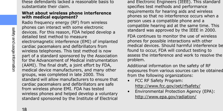 18safety and usage informationthese defendants lacked a reasonable basis to substantiate their claim.What about wireless phone interference with medical equipment?Radio frequency energy (RF) from wireless phones can interact with some electronic devices. For this reason, FDA helped develop a detailed test method to measure electromagnetic interference (EMI) of implanted cardiac pacemakers and defibrillators from wireless telephones. This test method is now part of a standard sponsored by the Association for the Advancement of Medical instrumentation (AAMI). The final draft, a joint effort by FDA, medical device manufacturers, and many other groups, was completed in late 2000. This standard will allow manufacturers to ensure that cardiac pacemakers and defibrillators are safe from wireless phone EMI. FDA has tested wireless phones and helped develop a voluntary standard sponsored by the Institute of Electrical and Electronic Engineers (IEEE). This standard specifies test methods and performance requirements for hearing aids and wireless phones so that no interference occurs when a person uses a compatible phone and a compatible hearing aid at the same time. This standard was approved by the IEEE in 2000.FDA continues to monitor the use of wireless phones for possible interactions with other medical devices. Should harmful interference be found to occur, FDA will conduct testing to assess the interference and work to resolve the problem.Additional information on the safety of RF exposures from various sources can be obtained from the following organizations:• FCC RF Safety Program:http://www.fcc.gov/oet/rfsafety/• Environmental Protection Agency (EPA):http://www.epa.gov/radiation/