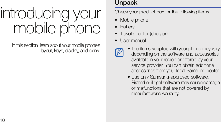 10introducing yourmobile phone In this section, learn about your mobile phone’slayout, keys, display, and icons.UnpackCheck your product box for the following items:• Mobile phone• Battery• Travel adapter (charger)• User manual • The items supplied with your phone may vary depending on the software and accessories available in your region or offered by your service provider. You can obtain additional accessories from your local Samsung dealer. • Use only Samsung-approved software. Pirated or illegal software may cause damage or malfunctions that are not covered by manufacturer&apos;s warranty.