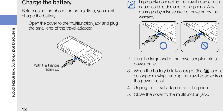 18assembling and preparing your mobile phoneCharge the batteryBefore using the phone for the first time, you must charge the battery.1. Open the cover to the multifunction jack and plug the small end of the travel adapter.2. Plug the large end of the travel adapter into a power outlet.3. When the battery is fully charged (the   icon is no longer moving), unplug the travel adapter from the power outlet.4. Unplug the travel adapter from the phone.5. Close the cover to the multifunction jack.With the trianglefacing upImproperly connecting the travel adapter can cause serious damage to the phone. Any damages by misuse are not covered by the warranty.