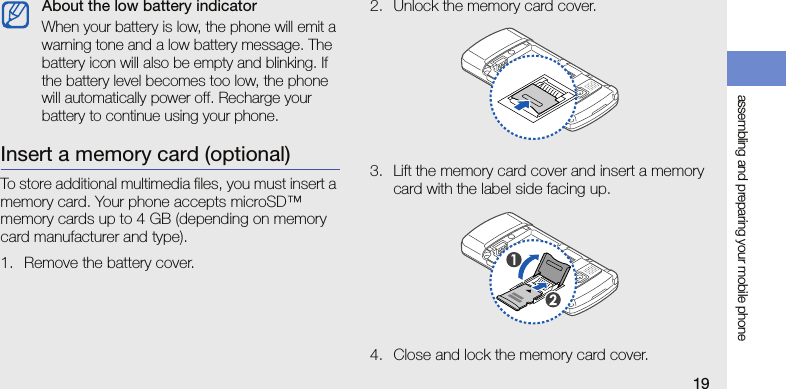 assembling and preparing your mobile phone19Insert a memory card (optional)To store additional multimedia files, you must insert a memory card. Your phone accepts microSD™ memory cards up to 4 GB (depending on memory card manufacturer and type).1. Remove the battery cover.2. Unlock the memory card cover.3. Lift the memory card cover and insert a memory card with the label side facing up.4. Close and lock the memory card cover.About the low battery indicatorWhen your battery is low, the phone will emit a warning tone and a low battery message. The battery icon will also be empty and blinking. If the battery level becomes too low, the phone will automatically power off. Recharge your battery to continue using your phone.