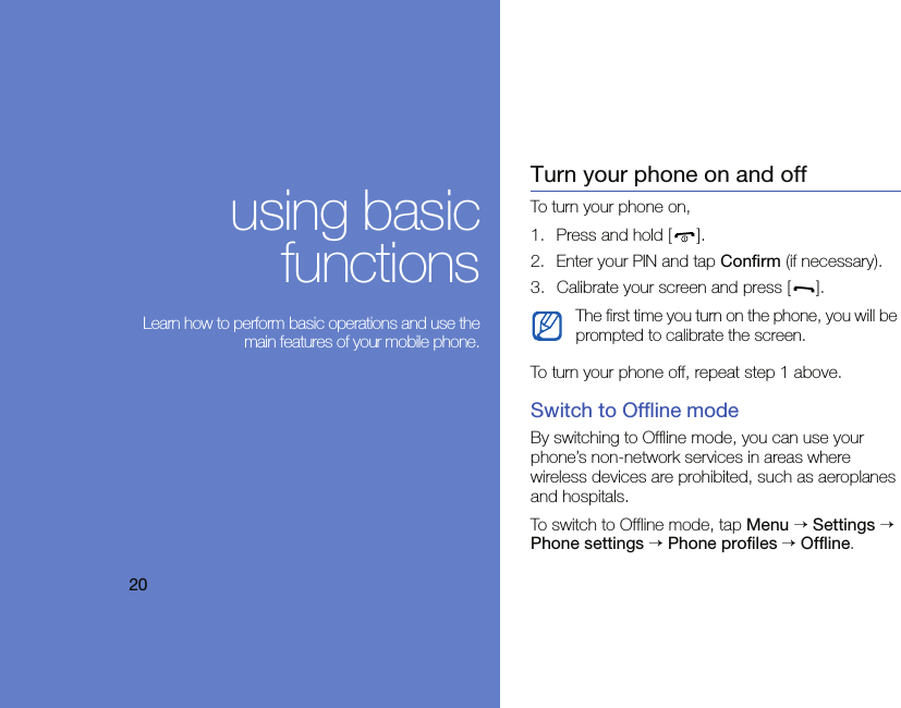 20using basicfunctions Learn how to perform basic operations and use themain features of your mobile phone.Turn your phone on and offTo turn your phone on,1. Press and hold [ ].2. Enter your PIN and tap Confirm (if necessary).3. Calibrate your screen and press [ ].To turn your phone off, repeat step 1 above.Switch to Offline modeBy switching to Offline mode, you can use your phone’s non-network services in areas where wireless devices are prohibited, such as aeroplanes and hospitals.To switch to Offline mode, tap Menu → Settings → Phone settings → Phone profiles → Offline.The first time you turn on the phone, you will be prompted to calibrate the screen.