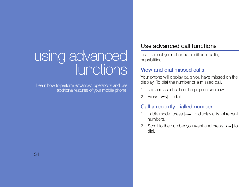 34using advancedfunctions Learn how to perform advanced operations and useadditional features of your mobile phone.Use advanced call functionsLearn about your phone’s additional calling capabilities. View and dial missed callsYour phone will display calls you have missed on the display. To dial the number of a missed call,1. Tap a missed call on the pop-up window.2. Press [ ] to dial.Call a recently dialled number1. In Idle mode, press [ ] to display a list of recent numbers.2. Scroll to the number you want and press [ ] to dial.
