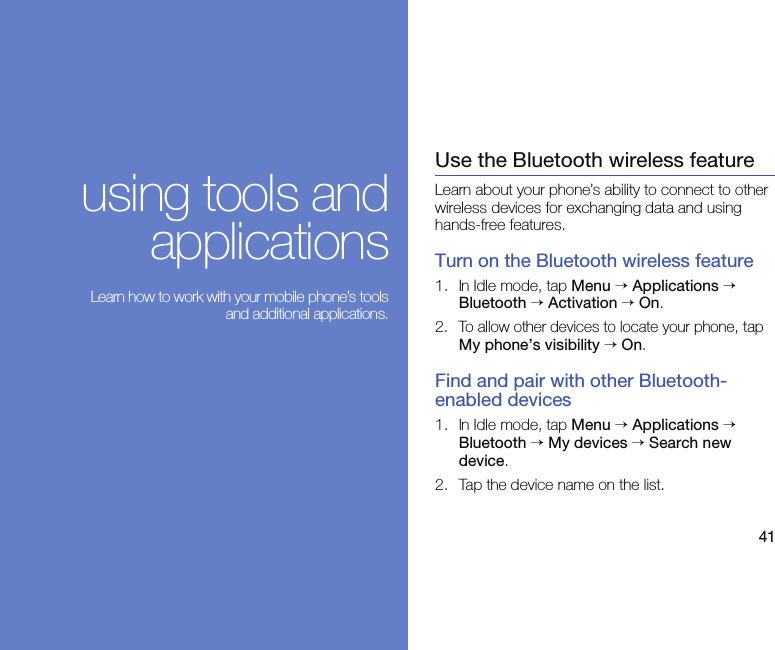 41using tools andapplications Learn how to work with your mobile phone’s toolsand additional applications.Use the Bluetooth wireless featureLearn about your phone’s ability to connect to other wireless devices for exchanging data and using hands-free features.Turn on the Bluetooth wireless feature1. In Idle mode, tap Menu → Applications → Bluetooth → Activation → On. 2.To allow other devices to locate your phone, tap My phone’s visibility → On.Find and pair with other Bluetooth-enabled devices1. In Idle mode, tap Menu → Applications → Bluetooth → My devices → Search new device.2. Tap the device name on the list.