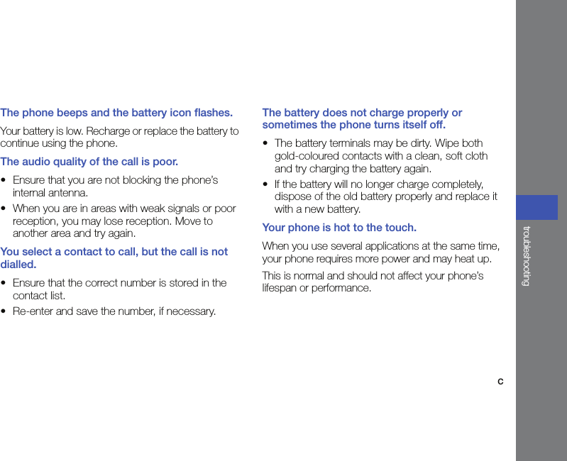 ctroubleshootingThe phone beeps and the battery icon flashes.Your battery is low. Recharge or replace the battery to continue using the phone.The audio quality of the call is poor.• Ensure that you are not blocking the phone’s internal antenna.• When you are in areas with weak signals or poor reception, you may lose reception. Move to another area and try again.You select a contact to call, but the call is not dialled.• Ensure that the correct number is stored in the contact list.• Re-enter and save the number, if necessary.The battery does not charge properly or sometimes the phone turns itself off.• The battery terminals may be dirty. Wipe both gold-coloured contacts with a clean, soft cloth and try charging the battery again.• If the battery will no longer charge completely, dispose of the old battery properly and replace it with a new battery.Your phone is hot to the touch.When you use several applications at the same time, your phone requires more power and may heat up. This is normal and should not affect your phone’s lifespan or performance.