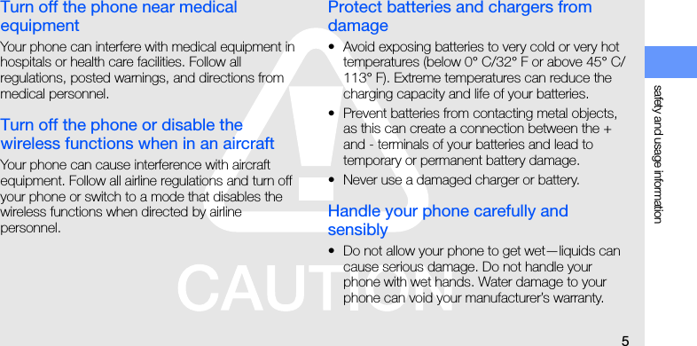 safety and usage information5Turn off the phone near medical equipmentYour phone can interfere with medical equipment in hospitals or health care facilities. Follow all regulations, posted warnings, and directions from medical personnel.Turn off the phone or disable the wireless functions when in an aircraftYour phone can cause interference with aircraft equipment. Follow all airline regulations and turn off your phone or switch to a mode that disables the wireless functions when directed by airline personnel.Protect batteries and chargers from damage• Avoid exposing batteries to very cold or very hot temperatures (below 0° C/32° F or above 45° C/113° F). Extreme temperatures can reduce the charging capacity and life of your batteries.• Prevent batteries from contacting metal objects, as this can create a connection between the + and - terminals of your batteries and lead to temporary or permanent battery damage.• Never use a damaged charger or battery.Handle your phone carefully and sensibly• Do not allow your phone to get wet—liquids can cause serious damage. Do not handle your phone with wet hands. Water damage to your phone can void your manufacturer’s warranty.