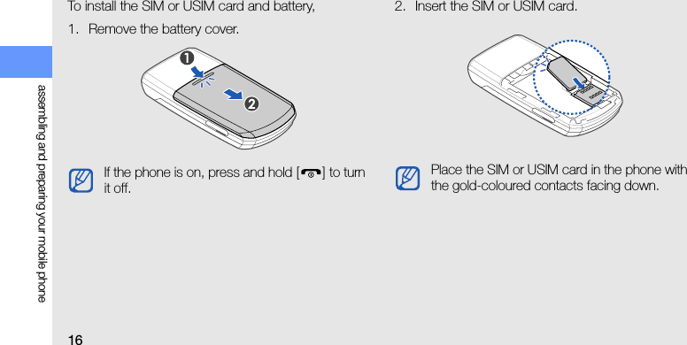 16assembling and preparing your mobile phoneTo install the SIM or USIM card and battery,1. Remove the battery cover.2. Insert the SIM or USIM card.If the phone is on, press and hold [] to turn it off.Place the SIM or USIM card in the phone with the gold-coloured contacts facing down.