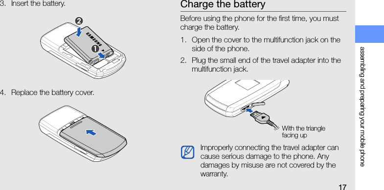 assembling and preparing your mobile phone173. Insert the battery.4. Replace the battery cover.Charge the batteryBefore using the phone for the first time, you must charge the battery.1. Open the cover to the multifunction jack on the side of the phone.2. Plug the small end of the travel adapter into the multifunction jack.Improperly connecting the travel adapter can cause serious damage to the phone. Any damages by misuse are not covered by the warranty.With the triangle facing up