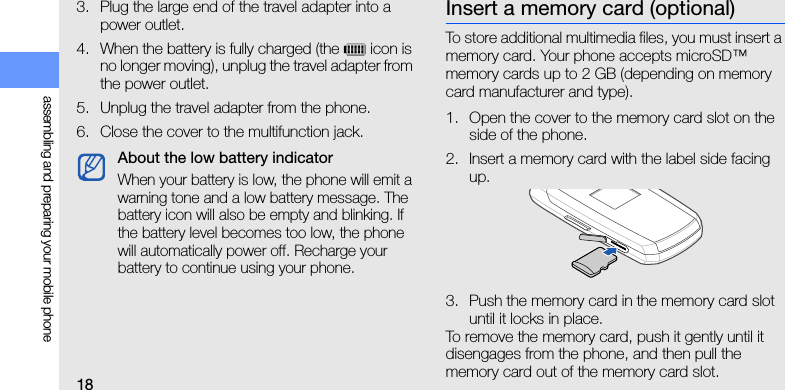18assembling and preparing your mobile phone3. Plug the large end of the travel adapter into a power outlet.4. When the battery is fully charged (the   icon is no longer moving), unplug the travel adapter from the power outlet.5. Unplug the travel adapter from the phone.6. Close the cover to the multifunction jack.Insert a memory card (optional)To store additional multimedia files, you must insert a memory card. Your phone accepts microSD™ memory cards up to 2 GB (depending on memory card manufacturer and type).1. Open the cover to the memory card slot on the side of the phone.2. Insert a memory card with the label side facing up.3. Push the memory card in the memory card slot until it locks in place.To remove the memory card, push it gently until it disengages from the phone, and then pull the memory card out of the memory card slot.About the low battery indicatorWhen your battery is low, the phone will emit a warning tone and a low battery message. The battery icon will also be empty and blinking. If the battery level becomes too low, the phone will automatically power off. Recharge your battery to continue using your phone.