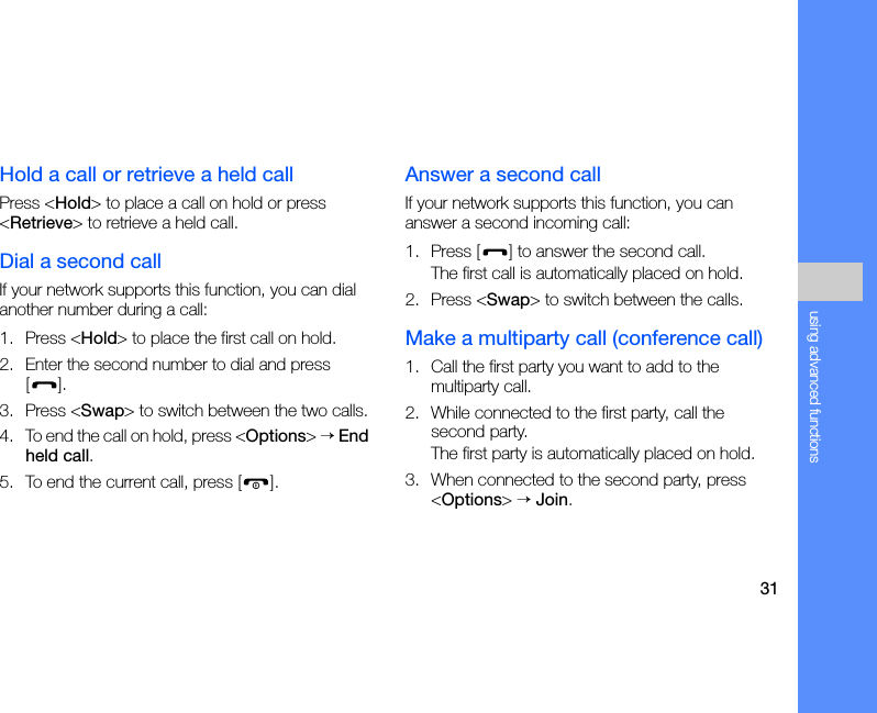 31using advanced functionsHold a call or retrieve a held callPress &lt;Hold&gt; to place a call on hold or press &lt;Retrieve&gt; to retrieve a held call.Dial a second callIf your network supports this function, you can dial another number during a call:1. Press &lt;Hold&gt; to place the first call on hold.2. Enter the second number to dial and press [].3. Press &lt;Swap&gt; to switch between the two calls.4. To end the call on hold, press &lt;Options&gt; → End held call.5. To end the current call, press [ ].Answer a second callIf your network supports this function, you can answer a second incoming call:1. Press [ ] to answer the second call.The first call is automatically placed on hold.2. Press &lt;Swap&gt; to switch between the calls.Make a multiparty call (conference call)1. Call the first party you want to add to the multiparty call.2. While connected to the first party, call the second party.The first party is automatically placed on hold.3. When connected to the second party, press &lt;Options&gt; → Join.