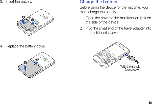 193. Insert the battery. 4. Replace the battery cover. Charge the batteryBefore using the device for the first time, you must charge the battery.1. Open the cover to the multifunction jack on the side of the device.2. Plug the small end of the travel adapter into the multifunction jack.With the triangle facing down