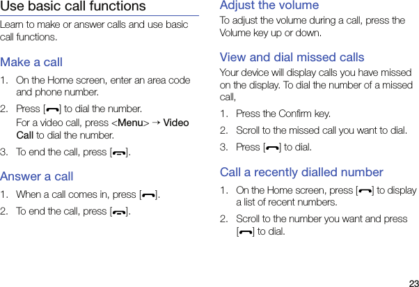 23Use basic call functionsLearn to make or answer calls and use basic call functions.Make a call1. On the Home screen, enter an area code and phone number.2. Press [ ] to dial the number.For a video call, press &lt;Menu&gt; → Video Call to dial the number.3. To end the call, press [ ]. Answer a call1. When a call comes in, press [ ].2. To end the call, press [ ].Adjust the volumeTo adjust the volume during a call, press the Volume key up or down.View and dial missed callsYour device will display calls you have missed on the display. To dial the number of a missed call,1. Press the Confirm key.2. Scroll to the missed call you want to dial.3. Press [ ] to dial.Call a recently dialled number1. On the Home screen, press [ ] to display a list of recent numbers.2. Scroll to the number you want and press [] to dial.