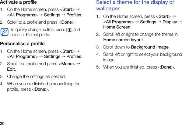 30Activate a profile1. On the Home screen, press &lt;Start&gt; → &lt;All Programs&gt; → Settings → Profiles.2. Scroll to a profile and press &lt;Done&gt;.Personalise a profile1. On the Home screen, press &lt;Start&gt; → &lt;All Programs&gt; → Settings → Profiles.2. Scroll to a profile and press &lt;Menu&gt; → Edit.3. Change the settings as desired.4. When you are finished personalising the profile, press &lt;Done&gt;.Select a theme for the display or wallpaper1. On the Home screen, press &lt;Start&gt; → &lt;All Programs&gt; → Settings → Display → Home Screen.2. Scroll left or right to change the theme in Home screen layout.3. Scroll down to Background image.4. Scroll left or right to select your background image.5. When you are finished, press &lt;Done&gt;.To quickly change profiles, press [ ] and select a different profile.