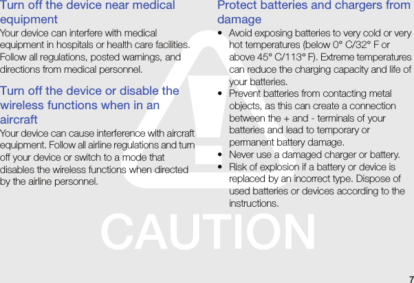 7Turn off the device near medical equipmentYour device can interfere with medical equipment in hospitals or health care facilities. Follow all regulations, posted warnings, and directions from medical personnel.Turn off the device or disable the wireless functions when in an aircraftYour device can cause interference with aircraft equipment. Follow all airline regulations and turn off your device or switch to a mode that disables the wireless functions when directed by the airline personnel.Protect batteries and chargers from damage• Avoid exposing batteries to very cold or very hot temperatures (below 0° C/32° F or above 45° C/113° F). Extreme temperatures can reduce the charging capacity and life of your batteries.• Prevent batteries from contacting metal objects, as this can create a connection between the + and - terminals of your batteries and lead to temporary or permanent battery damage.• Never use a damaged charger or battery.• Risk of explosion if a battery or device is replaced by an incorrect type. Dispose of used batteries or devices according to the instructions.