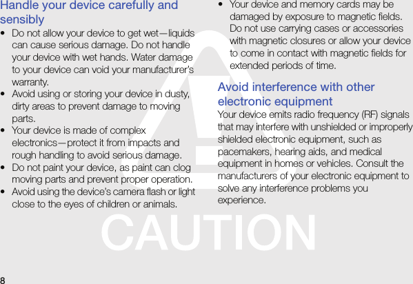 8Handle your device carefully and sensibly• Do not allow your device to get wet—liquids can cause serious damage. Do not handle your device with wet hands. Water damage to your device can void your manufacturer’s warranty.• Avoid using or storing your device in dusty, dirty areas to prevent damage to moving parts.• Your device is made of complex electronics—protect it from impacts and rough handling to avoid serious damage.• Do not paint your device, as paint can clog moving parts and prevent proper operation.• Avoid using the device’s camera flash or light close to the eyes of children or animals.• Your device and memory cards may be damaged by exposure to magnetic fields. Do not use carrying cases or accessories with magnetic closures or allow your device to come in contact with magnetic fields for extended periods of time.Avoid interference with other electronic equipmentYour device emits radio frequency (RF) signals that may interfere with unshielded or improperly shielded electronic equipment, such as pacemakers, hearing aids, and medical equipment in homes or vehicles. Consult the manufacturers of your electronic equipment to solve any interference problems you experience.