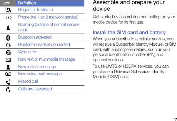 17Assemble and prepare your deviceGet started by assembling and setting up your mobile device for its first use.Install the SIM card and batteryWhen you subscribe to a cellular service, you will receive a Subscriber Identity Module, or SIM card, with subscription details, such as your personal identification number (PIN) and optional services.To use UMTS or HSDPA services, you can purchase a Universal Subscriber Identity Module (USIM) card.Ringer set to vibratePhone line 1 or 2 (network service)Roaming (outside of normal service area)Bluetooth activatedBluetooth headset connectedSync errorNew text or multimedia messageNew instant messageNew voice mail messageMissed callCalls are forwardedIcon Definition