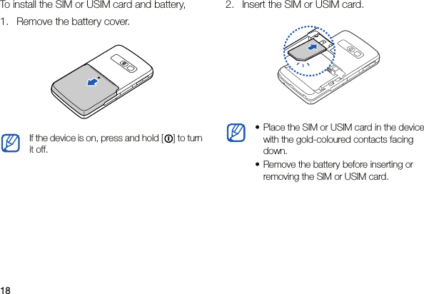 18To install the SIM or USIM card and battery,1. Remove the battery cover.2. Insert the SIM or USIM card.If the device is on, press and hold [ ] to turn it off.• Place the SIM or USIM card in the device with the gold-coloured contacts facing down.• Remove the battery before inserting or removing the SIM or USIM card.