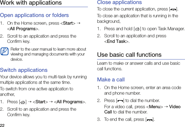 22Work with applicationsOpen applications or folders1. On the Home screen, press &lt;Start&gt; → &lt;All Programs&gt;.2. Scroll to an application and press the Confirm key.Switch applicationsYour device allows you to multi-task by running multiple applications at the same time. To switch from one active application to another,1. Press [ ] → &lt;Start&gt; → &lt;All Programs&gt;.2. Scroll to an application and press the Confirm key.Close applicationsTo close the current application, press [ ].To close an application that is running in the background,1. Press and hold [ ] to open Task Manager.2. Scroll to an application and press  &lt;End Task&gt;.Use basic call functionsLearn to make or answer calls and use basic call functions.Make a call1. On the Home screen, enter an area code and phone number.2. Press [ ] to dial the number.For a video call, press &lt;Menu&gt; → Video Call to dial the number.3. To end the call, press [ ]. Refer to the user manual to learn more about viewing and managing documents with your device.