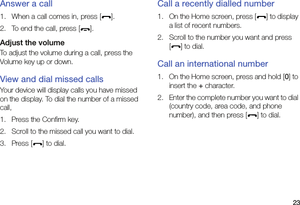 23Answer a call1. When a call comes in, press [ ].2. To end the call, press [ ].Adjust the volumeTo adjust the volume during a call, press the Volume key up or down.View and dial missed callsYour device will display calls you have missed on the display. To dial the number of a missed call,1. Press the Confirm key.2. Scroll to the missed call you want to dial.3. Press [ ] to dial.Call a recently dialled number1. On the Home screen, press [ ] to display a list of recent numbers.2. Scroll to the number you want and press [] to dial.Call an international number1. On the Home screen, press and hold [0] to insert the + character.2. Enter the complete number you want to dial (country code, area code, and phone number), and then press [ ] to dial.
