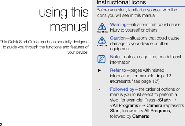 2 using this manualThis Quick Start Guide has been specially designed to guide you through the functions and features of your device.Instructional iconsBefore you start, familiarise yourself with the icons you will see in this manual: Warning—situations that could cause injury to yourself or othersCaution—situations that could cause damage to your device or other equipmentNote—notes, usage tips, or additional information XRefer to—pages with related information; for example: X p. 12 (represents &quot;see page 12&quot;)→Followed by—the order of options or menus you must select to perform a step; for example: Press &lt;Start&gt; →  &lt;All Programs&gt; → Camera (represents Start, followed by All Programs, followed by Camera)