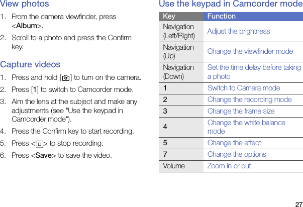 27View photos1. From the camera viewfinder, press &lt;Album&gt;.2. Scroll to a photo and press the Confirm key.Capture videos1. Press and hold [ ] to turn on the camera.2. Press [1] to switch to Camcorder mode.3. Aim the lens at the subject and make any adjustments (see &quot;Use the keypad in Camcorder mode&quot;).4. Press the Confirm key to start recording.5. Press &lt; &gt; to stop recording.6. Press &lt;Save&gt; to save the video.Use the keypad in Camcorder modeKey FunctionNavigation (Left/Right) Adjust the brightnessNavigation (Up) Change the viewfinder modeNavigation (Down)Set the time delay before taking a photo1Switch to Camera mode2Change the recording mode3Change the frame size4Change the white balance mode5Change the effect7Change the optionsVolume Zoom in or out