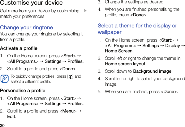 30Customise your deviceGet more from your device by customising it to match your preferences.Change your ringtoneYou can change your ringtone by selecting it from a profile.Activate a profile1. On the Home screen, press &lt;Start&gt; → &lt;All Programs&gt; → Settings → Profiles.2. Scroll to a profile and press &lt;Done&gt;.Personalise a profile1. On the Home screen, press &lt;Start&gt; → &lt;All Programs&gt; → Settings → Profiles.2. Scroll to a profile and press &lt;Menu&gt; → Edit.3. Change the settings as desired.4. When you are finished personalising the profile, press &lt;Done&gt;.Select a theme for the display or wallpaper1. On the Home screen, press &lt;Start&gt; → &lt;All Programs&gt; → Settings → Display → Home Screen.2. Scroll left or right to change the theme in Home screen layout.3. Scroll down to Background image.4. Scroll left or right to select your background image.5. When you are finished, press &lt;Done&gt;.To quickly change profiles, press [ ] and select a different profile.