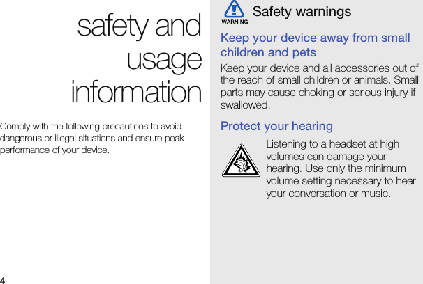 4safety and usage informationComply with the following precautions to avoid dangerous or illegal situations and ensure peak performance of your device.Keep your device away from small children and petsKeep your device and all accessories out of the reach of small children or animals. Small parts may cause choking or serious injury if swallowed.Protect your hearingSafety warningsListening to a headset at high volumes can damage your hearing. Use only the minimum volume setting necessary to hear your conversation or music.