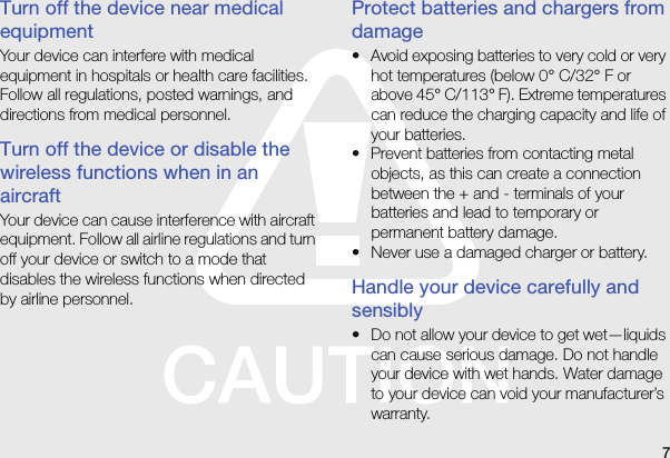 7Turn off the device near medical equipmentYour device can interfere with medical equipment in hospitals or health care facilities. Follow all regulations, posted warnings, and directions from medical personnel.Turn off the device or disable the wireless functions when in an aircraftYour device can cause interference with aircraft equipment. Follow all airline regulations and turn off your device or switch to a mode that disables the wireless functions when directed by airline personnel.Protect batteries and chargers from damage• Avoid exposing batteries to very cold or very hot temperatures (below 0° C/32° F or above 45° C/113° F). Extreme temperatures can reduce the charging capacity and life of your batteries.• Prevent batteries from contacting metal objects, as this can create a connection between the + and - terminals of your batteries and lead to temporary or permanent battery damage.• Never use a damaged charger or battery.Handle your device carefully and sensibly• Do not allow your device to get wet—liquids can cause serious damage. Do not handle your device with wet hands. Water damage to your device can void your manufacturer’s warranty.