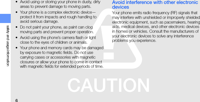 6safety and usage information• Avoid using or storing your phone in dusty, dirty areas to prevent damage to moving parts.• Your phone is a complex electronic device—protect it from impacts and rough handling to avoid serious damage.• Do not paint your phone, as paint can clog moving parts and prevent proper operation.• Avoid using the phone’s camera flash or light close to the eyes of children or animals.• Your phone and memory cards may be damaged by exposure to magnetic fields. Do not use carrying cases or accessories with magnetic closures or allow your phone to come in contact with magnetic fields for extended periods of time.Avoid interference with other electronic devicesYour phone emits radio frequency (RF) signals that may interfere with unshielded or improperly shielded electronic equipment, such as pacemakers, hearing aids, medical devices, and other electronic devices in homes or vehicles. Consult the manufacturers of your electronic devices to solve any interference problems you experience.