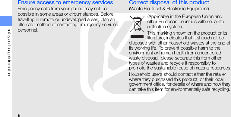 8safety and usage informationEnsure access to emergency servicesEmergency calls from your phone may not be possible in some areas or circumstances. Before travelling in remote or undeveloped areas, plan an alternate method of contacting emergency services personnel.Correct disposal of this product(Waste Electrical &amp; Electronic Equipment)(Applicable in the European Union and other European countries with separate collection systems)This marking shown on the product or its literature, indicates that it should not be disposed with other household wastes at the end of its working life. To prevent possible harm to the environment or human health from uncontrolled waste disposal, please separate this from other types of wastes and recycle it responsibly to promote the sustainable reuse of material resources.Household users should contact either the retailer where they purchased this product, or their local government office, for details of where and how they can take this item for environmentally safe recycling. 