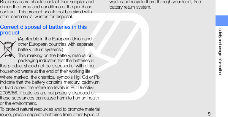 safety and usage information9Business users should contact their supplier and check the terms and conditions of the purchase contract. This product should not be mixed with other commercial wastes for disposal. Correct disposal of batteries in this product(Applicable in the European Union and other European countries with separate battery return systems.)This marking on the battery, manual or packaging indicates that the batteries in this product should not be disposed of with other household waste at the end of their working life. Where marked, the chemical symbols Hg, Cd or Pb indicate that the battery contains mercury, cadmium or lead above the reference levels in EC Directive 2006/66. If batteries are not properly disposed of, these substances can cause harm to human health or the environment.To protect natural resources and to promote material reuse, please separate batteries from other types of waste and recycle them through your local, free battery return system.