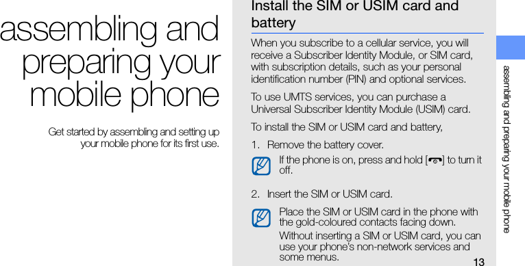 13assembling and preparing your mobile phoneassembling andpreparing yourmobile phone Get started by assembling and setting up your mobile phone for its first use.Install the SIM or USIM card and batteryWhen you subscribe to a cellular service, you will receive a Subscriber Identity Module, or SIM card, with subscription details, such as your personal identification number (PIN) and optional services.To use UMTS services, you can purchase a Universal Subscriber Identity Module (USIM) card.To install the SIM or USIM card and battery,1. Remove the battery cover.2. Insert the SIM or USIM card.If the phone is on, press and hold [ ] to turn it off.Place the SIM or USIM card in the phone with the gold-coloured contacts facing down.Without inserting a SIM or USIM card, you can use your phone’s non-network services and some menus.